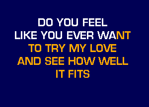 DO YOU FEEL
LIKE YOU EVER WANT
TO TRY MY LOVE
AND SEE HOW WELL
IT FITS