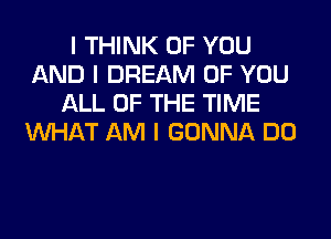 I THINK OF YOU
AND I DREAM OF YOU
ALL OF THE TIME
INHAT AM I GONNA DO