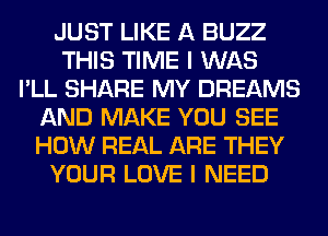 JUST LIKE A BUZZ
THIS TIME I WAS
I'LL SHARE MY DREAMS
AND MAKE YOU SEE
HOW REAL ARE THEY
YOUR LOVE I NEED