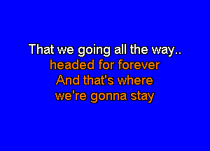 That we going all the way..
headed for forever

And that's where
we're gonna stay