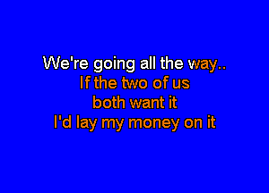 We're going all the way..
If the two of us

both want it
I'd lay my money on it