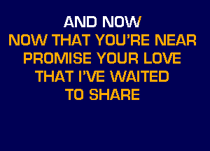 AND NOW
NOW THAT YOU'RE NEAR
PROMISE YOUR LOVE
THAT I'VE WAITED
TO SHARE