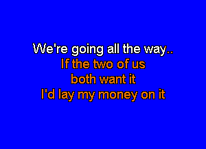 We're going all the way..
If the two of us

both want it
I'd lay my money on it