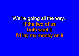 We're going all the way..
If the two of us

both want it
I'd lay my money on it