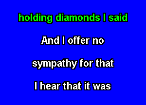 holding diamonds I said

And I offer no

sympathy for that

I hear that it was