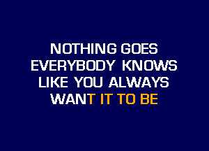 NOTHING GOES
EVERYBODY KNOWS
LIKE YOU ALWAYS
WANT IT TO BE