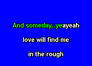 And someday..yeayeah

love will find me

in the rough