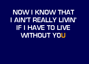 NOW I KNOW THAT
I AIN'T REALLY LIVIN'
IF I HAVE TO LIVE

WTHUUT YOU