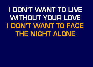 I DON'T WANT TO LIVE
WITHOUT YOUR LOVE
I DON'T WANT TO FACE
THE NIGHT ALONE