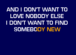 AND I DON'T WANT TO
LOVE NOBODY ELSE
I DON'T WANT TO FIND
SOMEBODY NEW