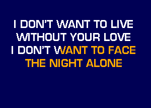 I DON'T WANT TO LIVE
WITHOUT YOUR LOVE
I DON'T WANT TO FACE
THE NIGHT ALONE