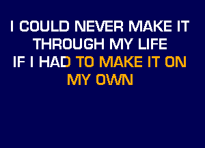 I COULD NEVER MAKE IT
THROUGH MY LIFE
IF I HAD TO MAKE IT ON
MY OWN