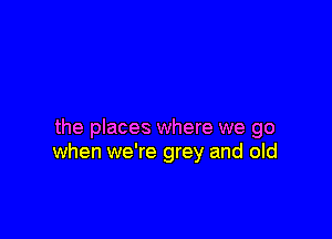 the places where we go
when we're grey and old