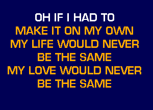 0H IF I HAD TO
MAKE IT ON MY OWN
MY LIFE WOULD NEVER
BE THE SAME
MY LOVE WOULD NEVER
BE THE SAME