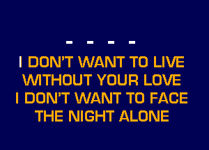 I DON'T WANT TO LIVE
WITHOUT YOUR LOVE
I DON'T WANT TO FACE
THE NIGHT ALONE