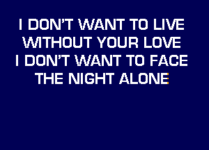 I DON'T WANT TO LIVE
WITHOUT YOUR LOVE
I DON'T WANT TO FACE
THE NIGHT ALONE