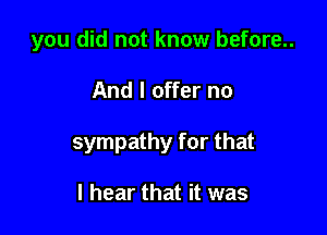 you did not know before..

And I offer no

sympathy for that

I hear that it was