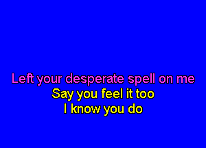 Left your desperate spell on me
Say you feel it too
I know you do