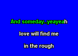 And someday..yeayeah

love will find me

in the rough