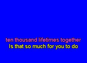ten thousand lifetimes together
Is that so much for you to do