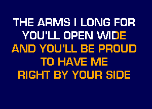 THE ARMS I LONG FOR
YOU'LL OPEN WIDE
AND YOU'LL BE PROUD
TO HAVE ME
RIGHT BY YOUR SIDE