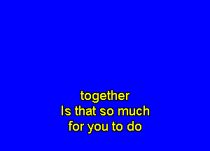 together
Is that so much
for you to do