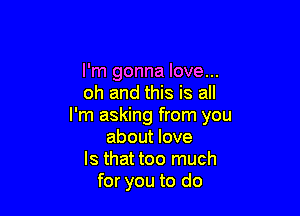 I'm gonna love...
oh and this is all

I'm asking from you
about love
Is that too much
for you to do