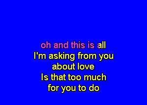 oh and this is all

I'm asking from you
about love
Is that too much
for you to do