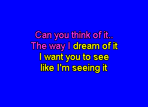 Can you think of it..
The way I dream of it

I want you to see
like I'm seeing it