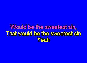 Would be the sweetest sin,

That would be the sweetest sin
Yeah