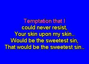 Temptation that I
could never resist,
Your skin upon my skin..
Would be the sweetest sin,
That would be the sweetest sin..
