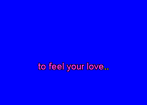 to feel your love..