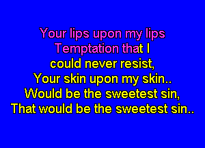 Your lips upon my lips
Temptation that I
could never resist,
Your skin upon my skin..
Would be the sweetest sin,
That would be the sweetest sin..