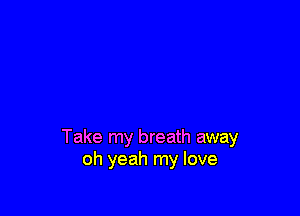 Take my breath away
oh yeah my love