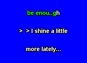 be enou..gh

r) r! I shine a little

more lately...