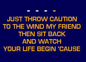 JUST THROW CAUTION
TO THE WIND MY FRIEND
THEN SIT BACK
AND WATCH
YOUR LIFE BEGIN 'CAUSE