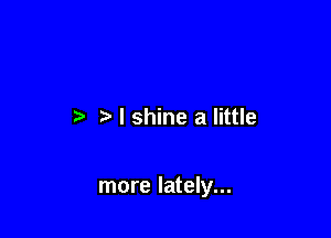 I shine a little

more lately...