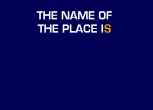 THE NAME OF
THE PLACE IS