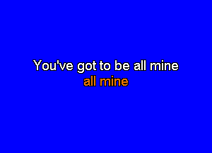 You've got to be all mine

all mine