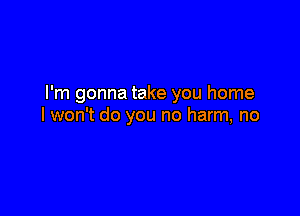 I'm gonna take you home

I won't do you no harm, no