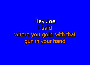 Hey Joe
I said

where you goin' with that
gun in your hand