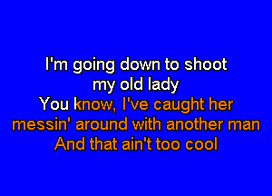I'm going down to shoot
my old lady
You know, I've caught her
messin' around with another man
And that ain't too cool