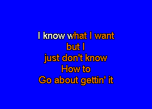 I know what I want
but I

just don't know
How to
Go about gettin' it