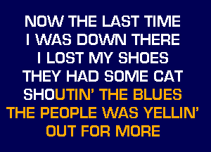 NOW THE LAST TIME
I WAS DOWN THERE
I LOST MY SHOES
THEY HAD SOME CAT
SHOUTIN' THE BLUES
THE PEOPLE WAS YELLIM
OUT FOR MORE