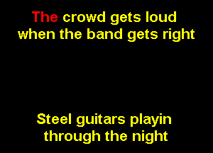The crowd gets loud
when the band gets right

Steel guitars playin
through the night