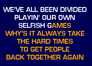 WE'VE ALL BEEN DIVIDED
PLAYIN' OUR OWN
SELFISH GAMES
VVHY'S IT ALWAYS TAKE
THE HARD TIMES
TO GET PEOPLE
BACK TOGETHER AGAIN