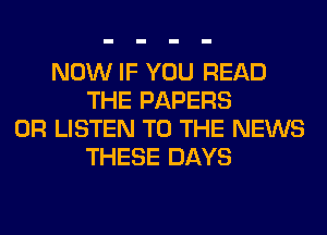 NOW IF YOU READ
THE PAPERS
0R LISTEN TO THE NEWS
THESE DAYS