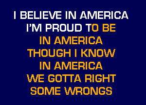 I BELIEVE IN AMERICA
I'M PROUD TO BE
IN AMERICA
THOUGH I KNOW
IN AMERICA
WE GOTTA RIGHT
SOME VVFIONGS