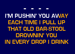 I'M PUSHIN' YOU AWAY
EACH TIME I PULL UP
THAT OLD BAR-STOOL

DROWNIM YOU
IN EVERY DROP I DRINK