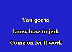 You got to

know how to jerk

Come on let it work